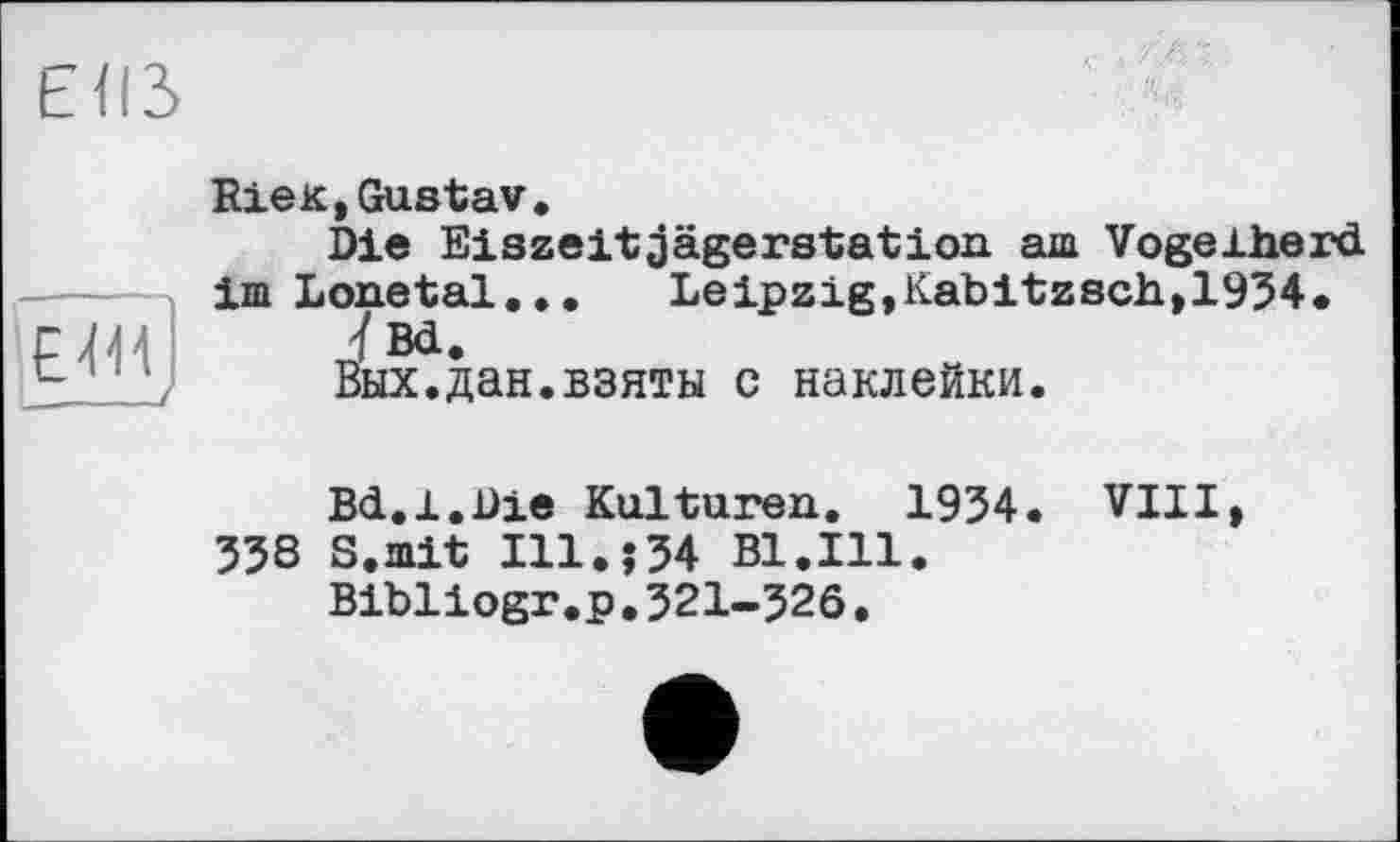 ﻿ЕІІЗ
E411 __—/
RieK,Gustav.
Die Eiszeitjägerstation am Vogelherd im Lonetal... Leipzig,Kabitzsch,1934.
ÏBd.
Вых.дан.взяты с наклейки.
Bd.1.Die Kulturen. 1934. VIII, 338 S.mit I11.î34 Bl.Ill.
Bibliogr.p.321-326.